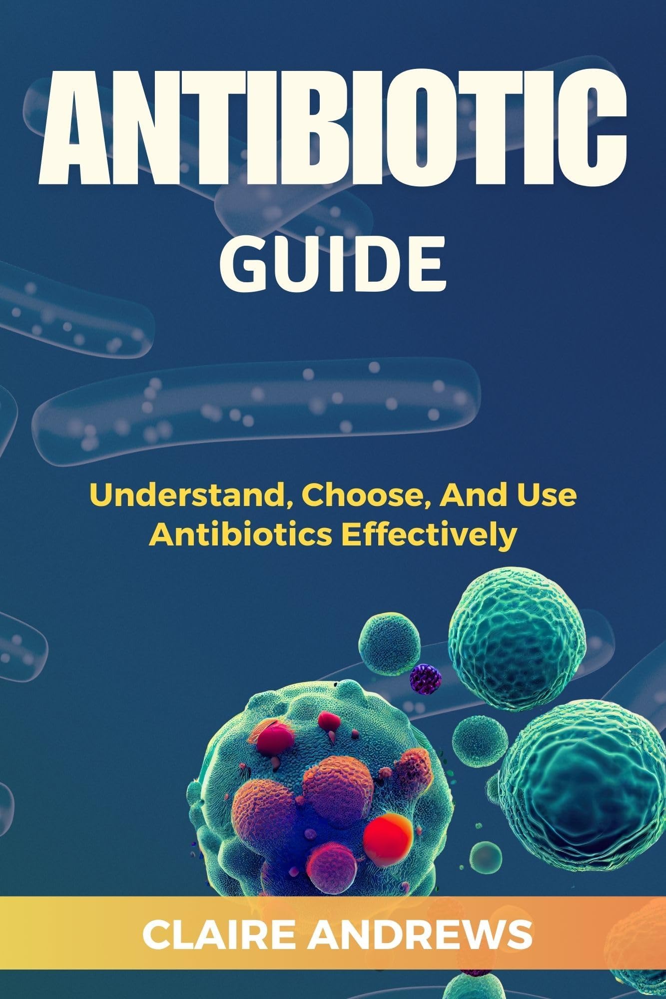 ANTIBIOTIC GUIDE : Understand, Choose, And Use Antibiotics Effectively