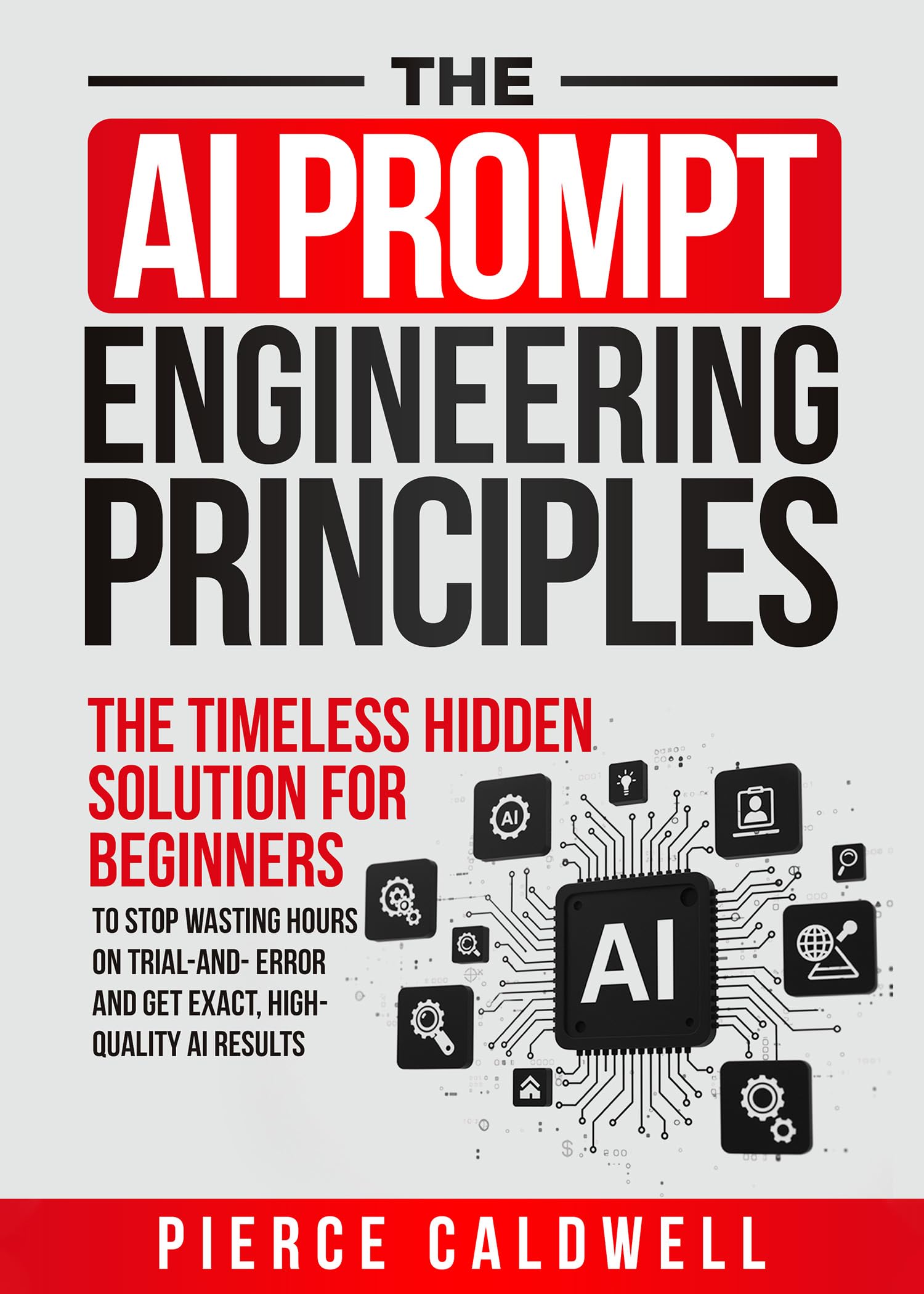 The AI Prompt Engineering Principles: The Timeless Hidden Solution For Beginners To Stop Wasting Hours On Trial-And-Error And Get Exact, High-Quality AI Results
