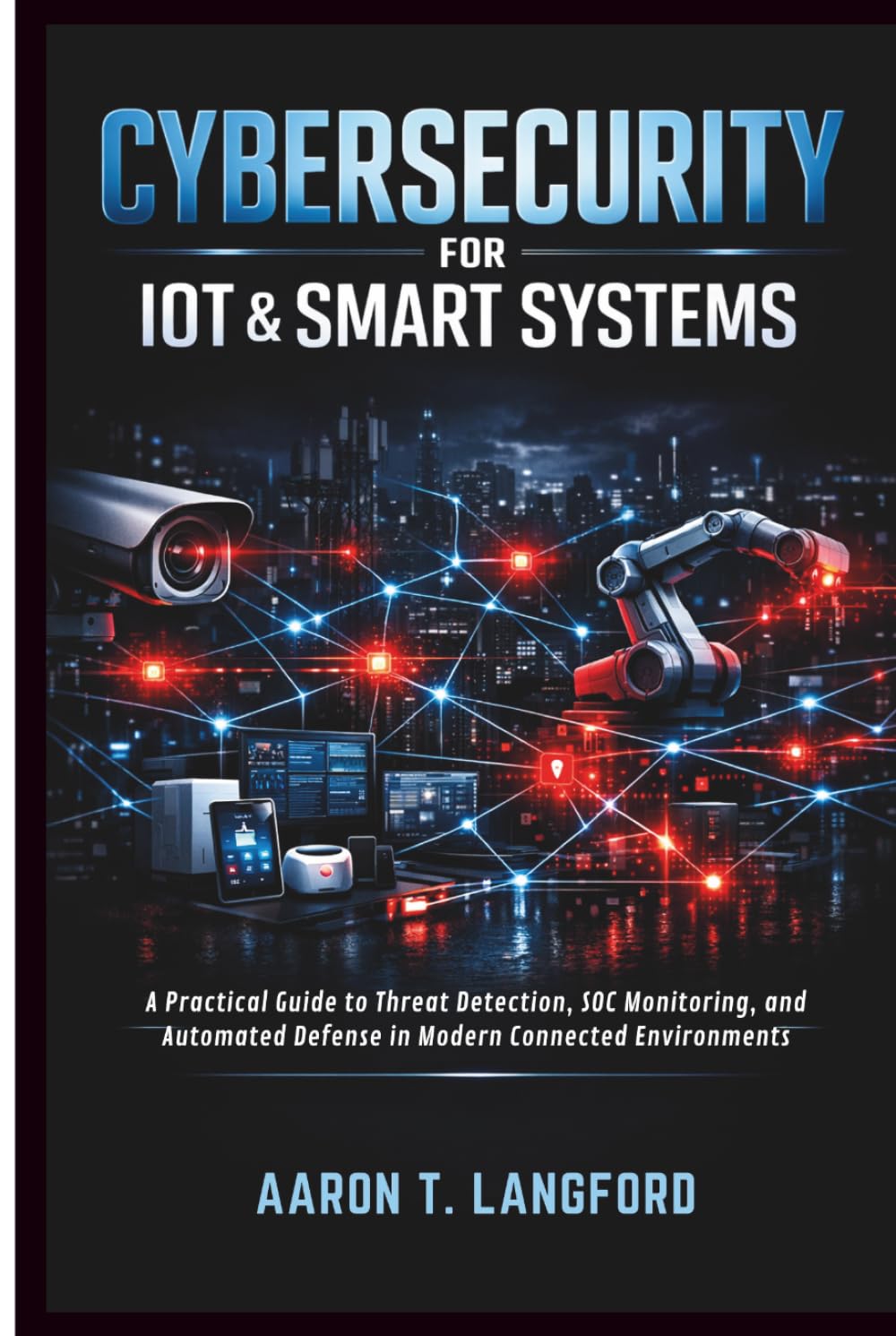 Cybersecurity for IoT & Smart Systems: A Practical Guide to Threat Detection, SOC Monitoring, and Automated Defense in Modern Connected Environments