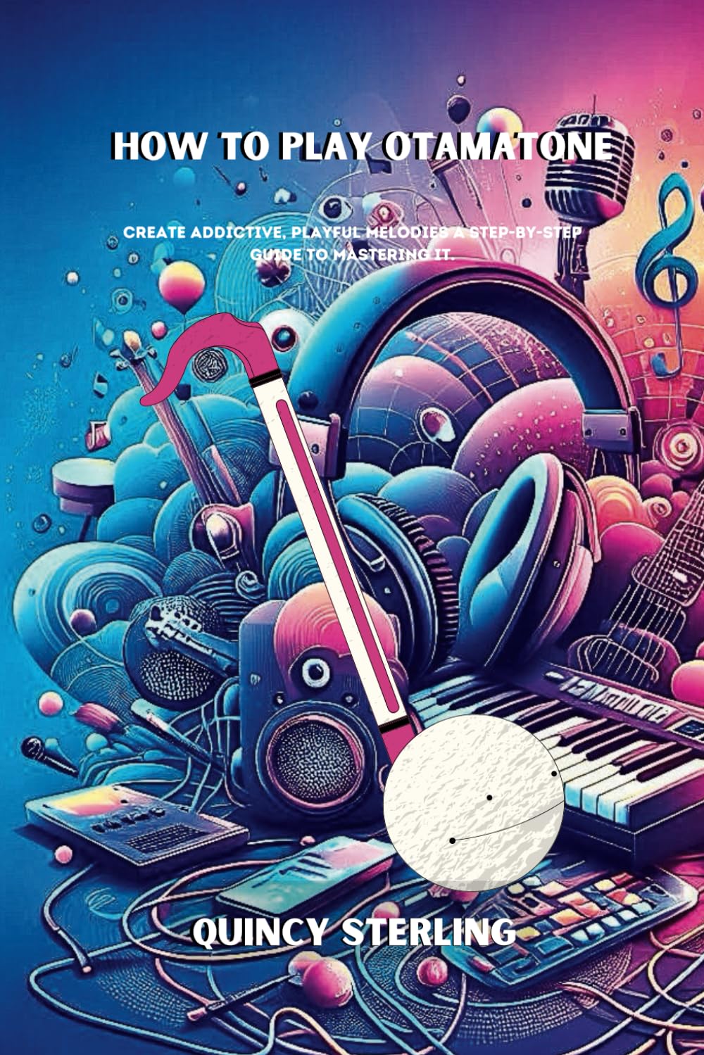 HOW TO PLAY OTAMATONE: CREATE ADDICTIVE, PLAYFUL MELODIES A STEP-BY-STEP GUIDE TO MASTERING IT; Musical whimsy guide,Creative Otamatone playing,Otamatone for beginners,Otamatone exercises,notation