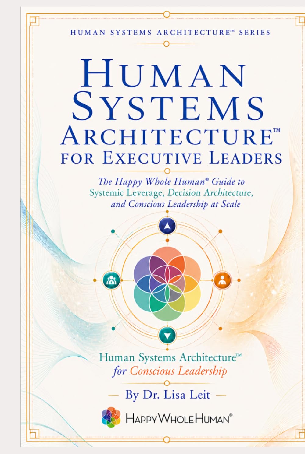 Human Systems Architecture™ for Executive Leaders: The Happy Whole Human Guide to Systemic Leverage, Decision Architecture, and Conscious Leadership at Scale (The Human Systems Architecture™ Series)