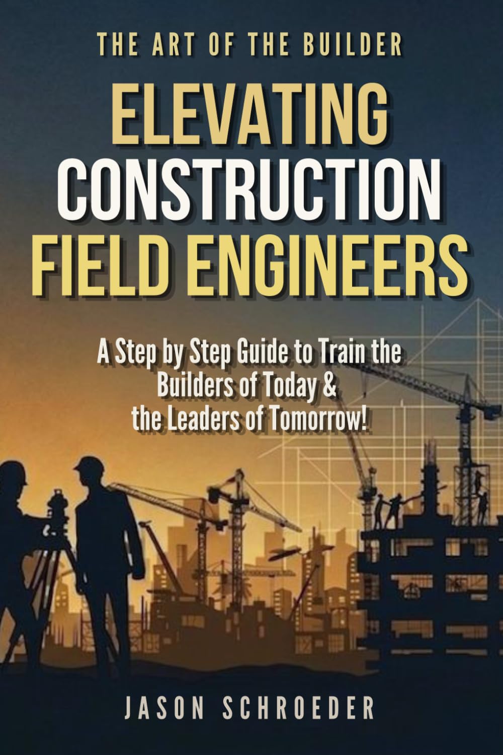Elevating Construction Field Engineers: A Step by Step Guide to Train the Builders of Today & the Leaders of Tomorrow! (The Art of the Builder)