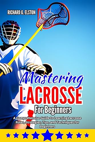 MASTERING LACROSSE FOR BEGINNERS : A Comprehensive Guide to Learning Lacrosse Rules, Strategies, Tips, and Techniques for Beginners