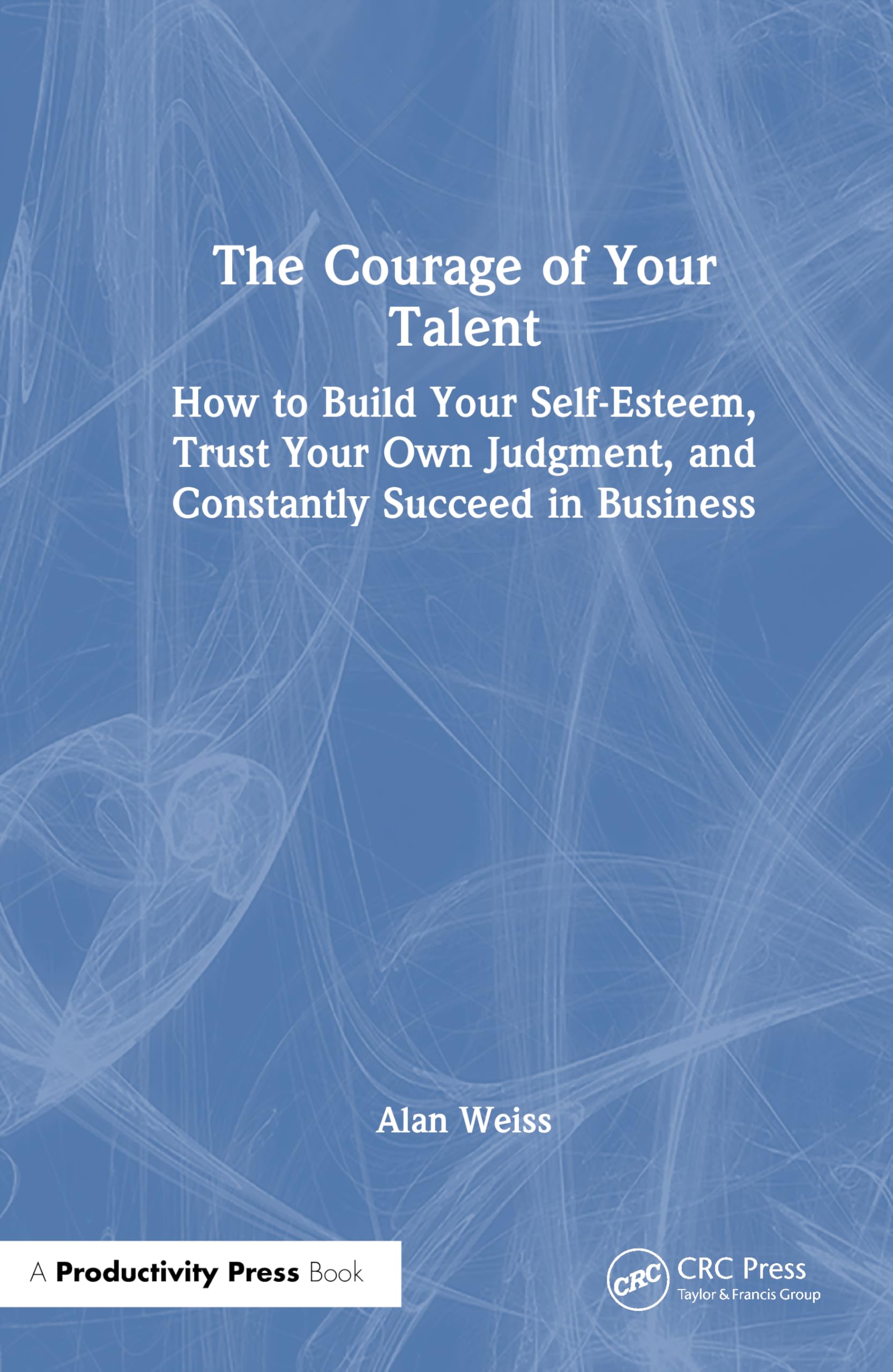 The Courage of Your Talent: How to Build Your Self-Esteem, Trust Your Own Judgment, and Constantly Succeed in Business