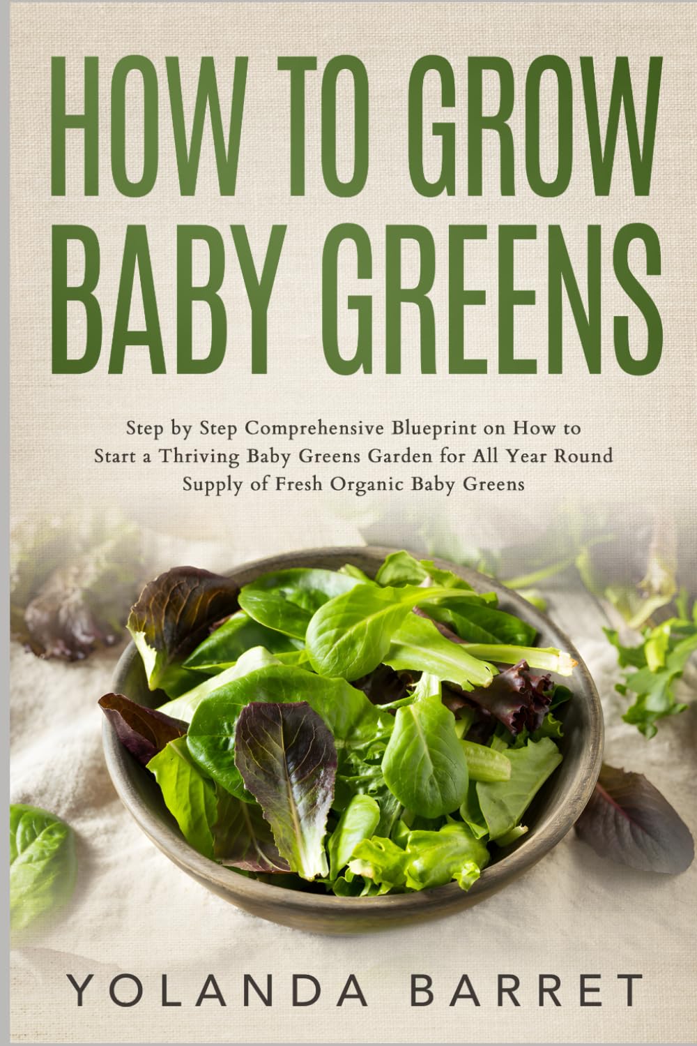 How to Grow Baby Greens: Step by Step Comprehensive Blueprint on How to Start a Thriving Baby Greens Garden for All Year Round Supply of Fresh Organic Baby Greens