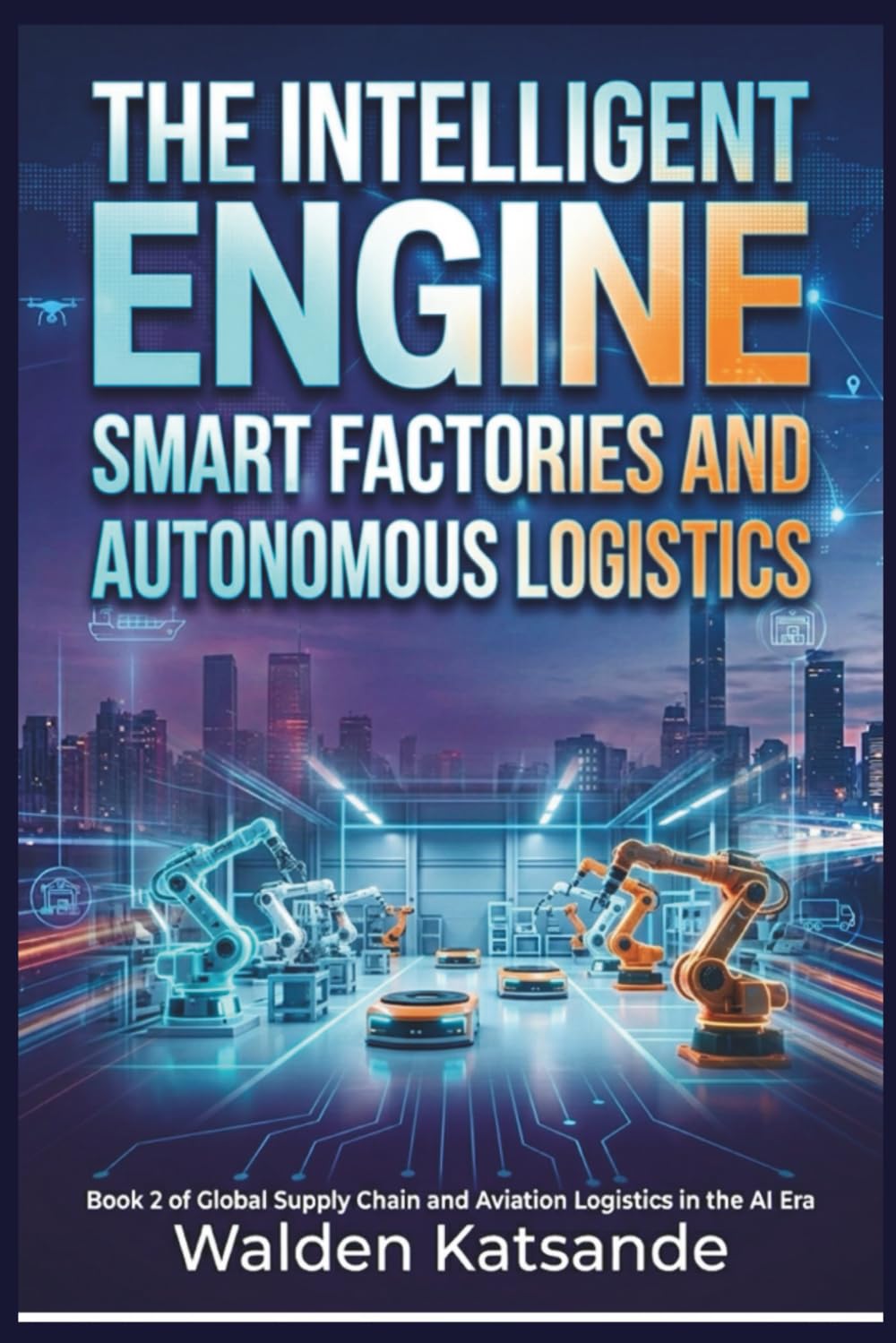 The Intelligent Engine: Smart Factories and Autonomous Logistics: Book 2 of Global Supply Chain and Aviation Logistics in the AI Era (Global Supply ... Logistics in the AI Era (5-Book Series))