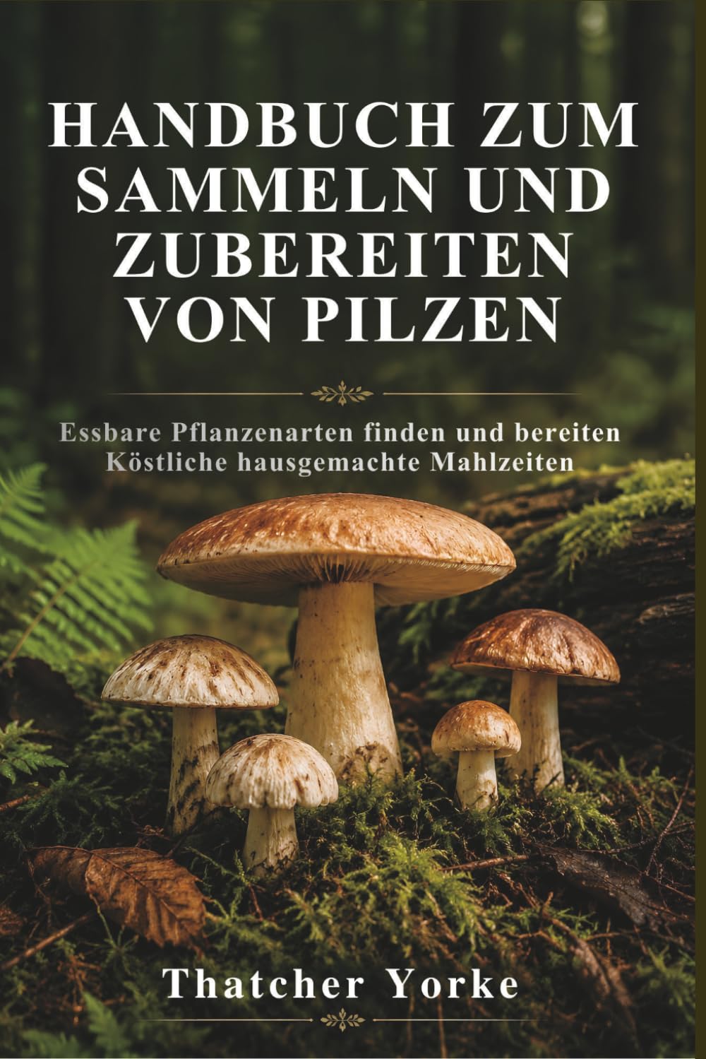 HANDBUCH ZUM SAMMELN UND ZUBEREITEN VON PILZEN: Essbare Pflanzenarten finden und bereiten Köstliche hausgemachte Mahlzeiten