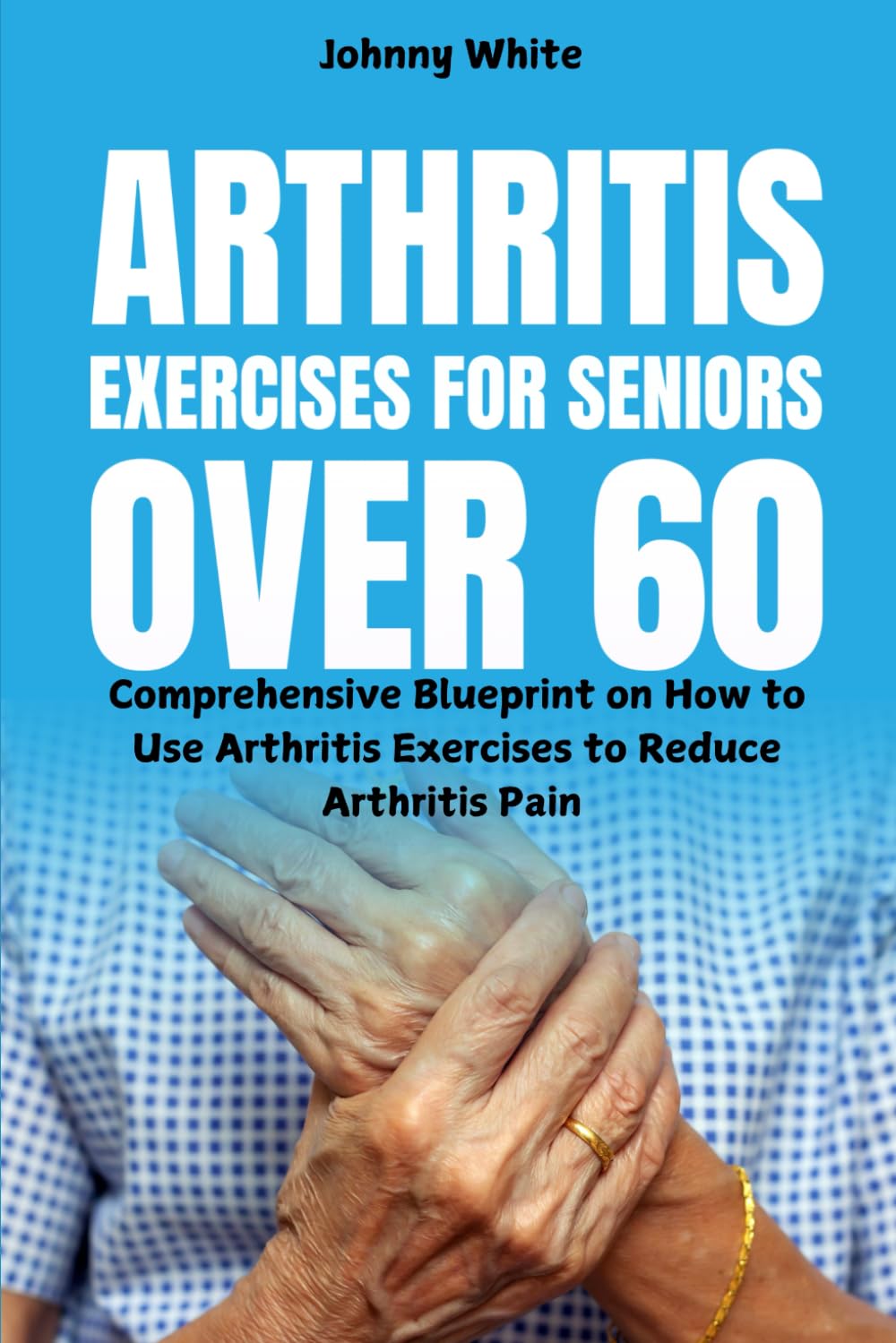 Arthritis Exercises for Seniors Over 60: Comprehensive Blueprint on How to Use Arthritis Exercises to Reduce Arthritis Pain