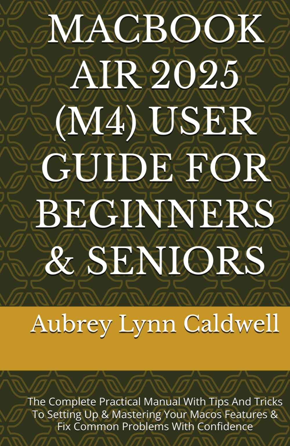 MACBOOK AIR 2025 (M4) USER GUIDE FOR BEGINNERS & SENIORS: The Complete Practical Manual With Tips And Tricks To Setting Up & Mastering Your Macos Features & Fix Common Problems With Confidence