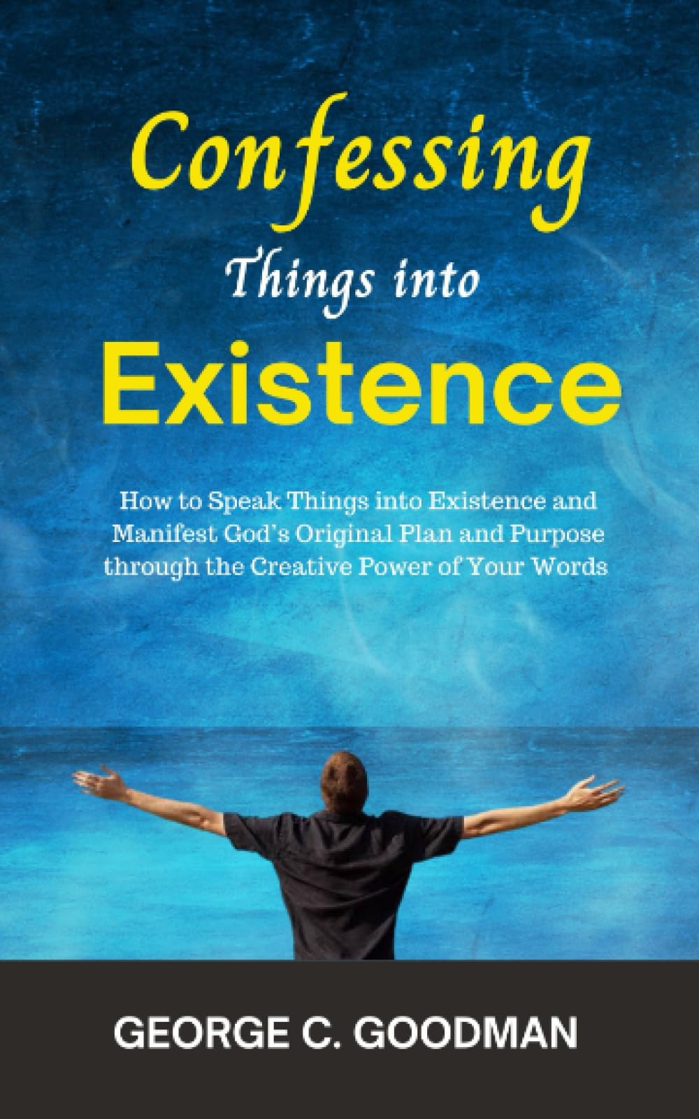 Confessing Things into Existence: How to Speak Things into Existence and Manifest God’s Original Plan and Purpose through the Creative Power of Your