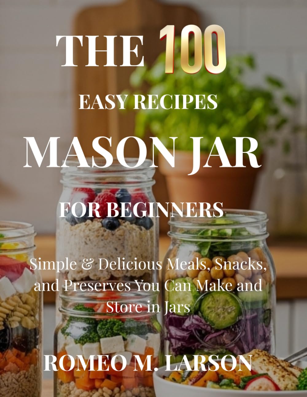 The 100 Easy Recipes Mason Jar: Simple & Delicious Meals, Snacks, and Preserves You Can Make and Store in Jars