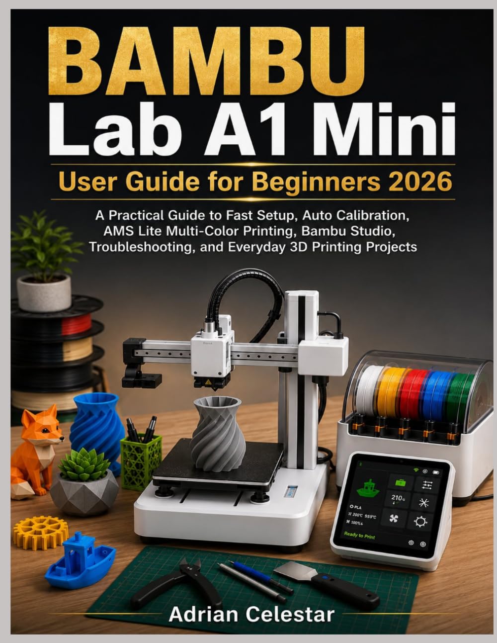 BAMBU Lab A1 Mini User Guide for Beginners 2026: A Practical Guide to Fast Setup, Auto Calibration, AMS Lite Multi-Color Printing, BAMBU Studio, Troubleshooting, and Everyday 3D Printing Projects