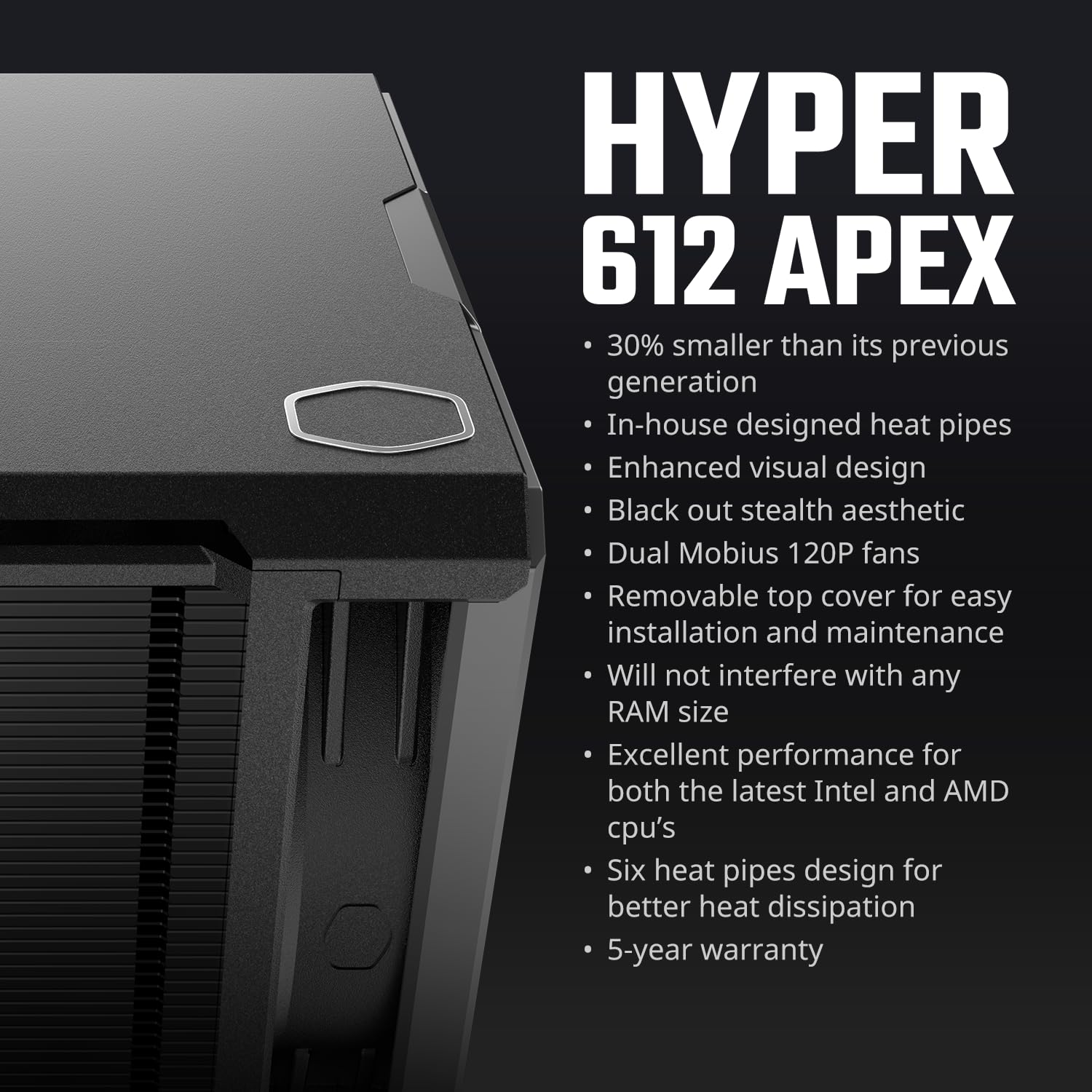 Cooler Master Hyper CPU Air Cooler – 120mm High Performance PWM Fan, 4 Copper Heat Pipes, Aluminum Top Cover, Low Noise & Easy Installation, AMD AM5/AM4 & Intel LGA 1851/1700/1200, Black: Cooler Master Hyper 612 APEX CPU Air Cooler, Dual Mobius 120 PWM Fan, Superconductive Composite 6 Copper Heat Pipes, 159mm Tall, Sleek Top Cover, AMD Ryzen AM5|AM4, Intel LGA 1851|1700 Brackets