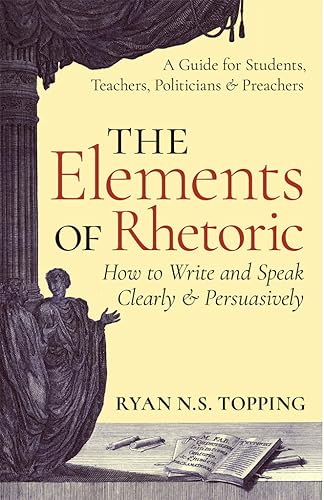The Elements of Rhetoric -- How to Write and Speak Clearly and Persuasively A Guide for Students, Teachers, Politicians & Preachers