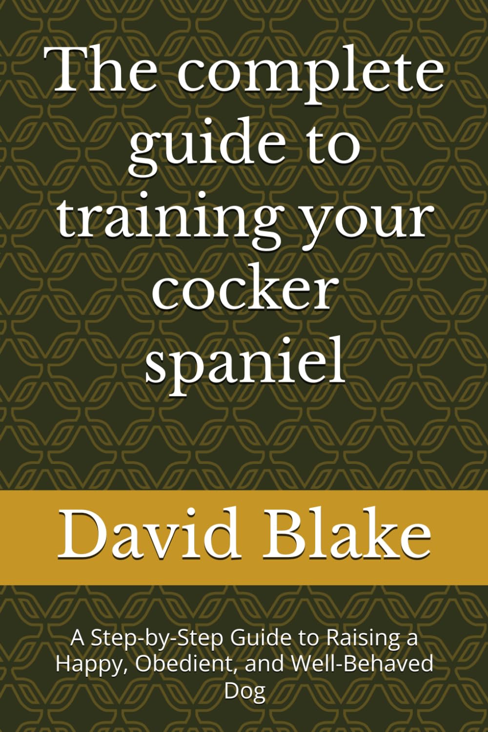 The complete guide to training your cocker spaniel: A Step-by-Step Guide to Raising a Happy, Obedient, and Well-Behaved Dog