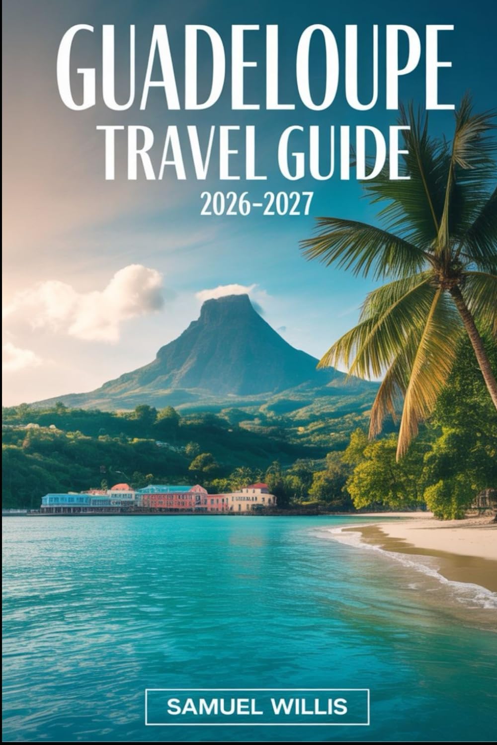 GUADELOUPE TRAVEL GUIDE 2026-2027: Explore Grande-Terre and Basse-Terre, La Soufrière Volcano, Sainte-Anne, Le Gosier, Les Saintes, Marie-Galante, and Guadeloupe’s Most Beautiful Beaches