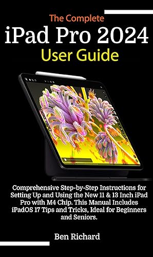 The Complete iPad Pro 2024 User Guide : Comprehensive Step-by-Step Instructions for Setting Up and Using the New 11 &amp; 13 Inch iPad Pro with M4 Chip, iPadOS 17 Tips and Tricks