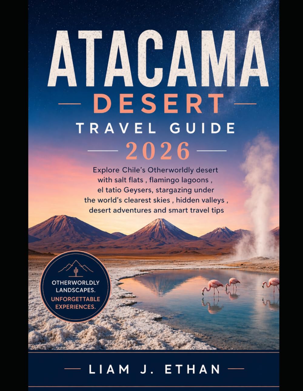 Atacama Desert Travel Guide 2026: Explore Chile’s Otherworldly Desert with Salt Flats, Flamingo Lagoons, El Tatio Geysers, Stargazing Under the ... Desert Adventures, and Smart Travel Tips