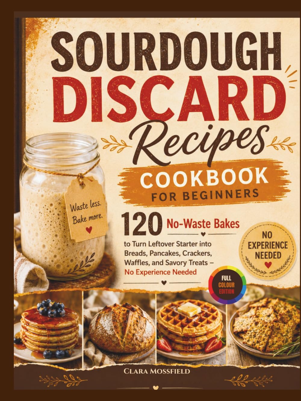 Sourdough Discard Recipes Cookbook for Beginners: 120 No-Waste Bakes to Turn Leftover Starter into Breads, Pancakes, Crackers, Waffles, and Savory Treats – No Experience Needed