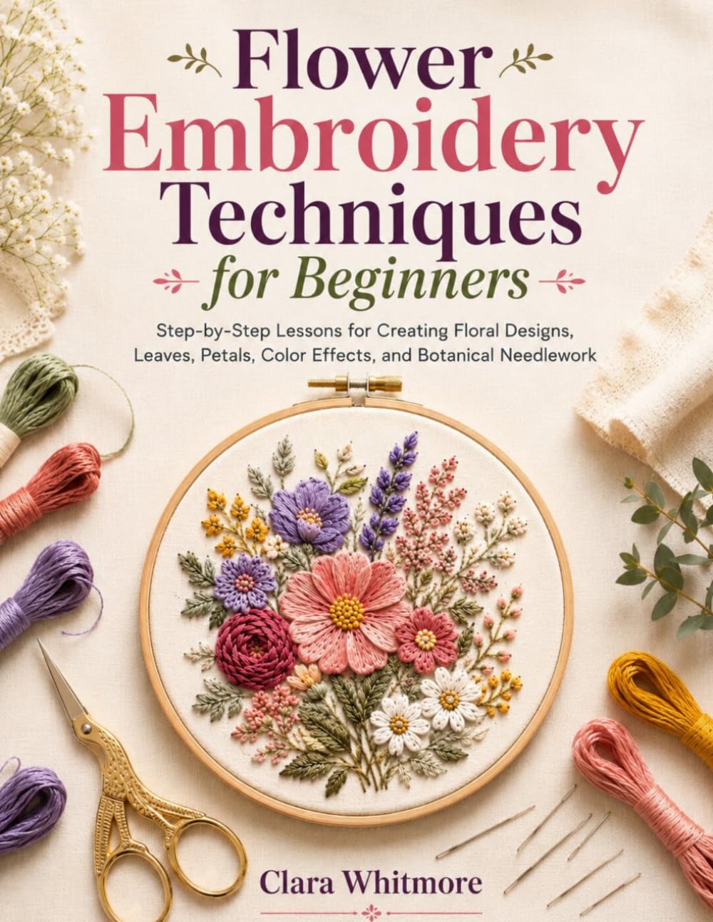 Flower Embroidery Techniques for Beginners: Step-by-Step Lessons for Creating Floral Designs, Leaves, Petals, Color Effects, and Botanical Needlework