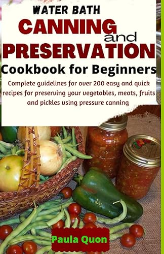 Water Bath Canning and Preservation Cookbook For Beginners: Complete guidelines for over 200 easy and quick recipes for preserving your vegetables, meats, fruits and pickles using pressure canning
