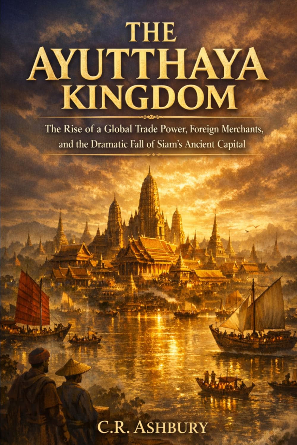 The Ayutthaya Kingdom: The Rise of a Global Trade Power, Foreign Merchants, and the Dramatic Fall of Siam’s Ancient Capital (Forgotten Kingdoms of Southeast Asia: Maritime Power and Hidden Thrones)