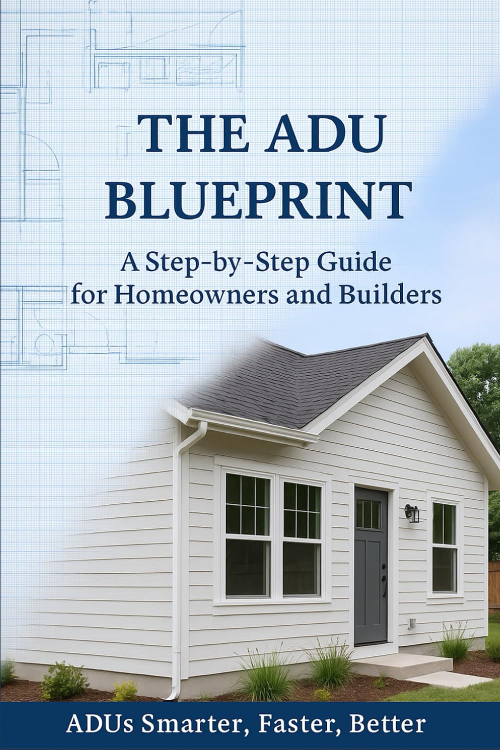 The ADU Blueprint: A Step-by-Step Guide for Homeowners and Builders ADUs Smarter…Faster…Better…