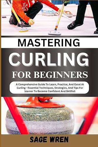 Mastering Curling for Beginner: A Comprehensive Guide To Learn, Practice, And Excel At Curling - Essential Techniques, Strategies, And Tips For learner To Become Confident And Skillfull