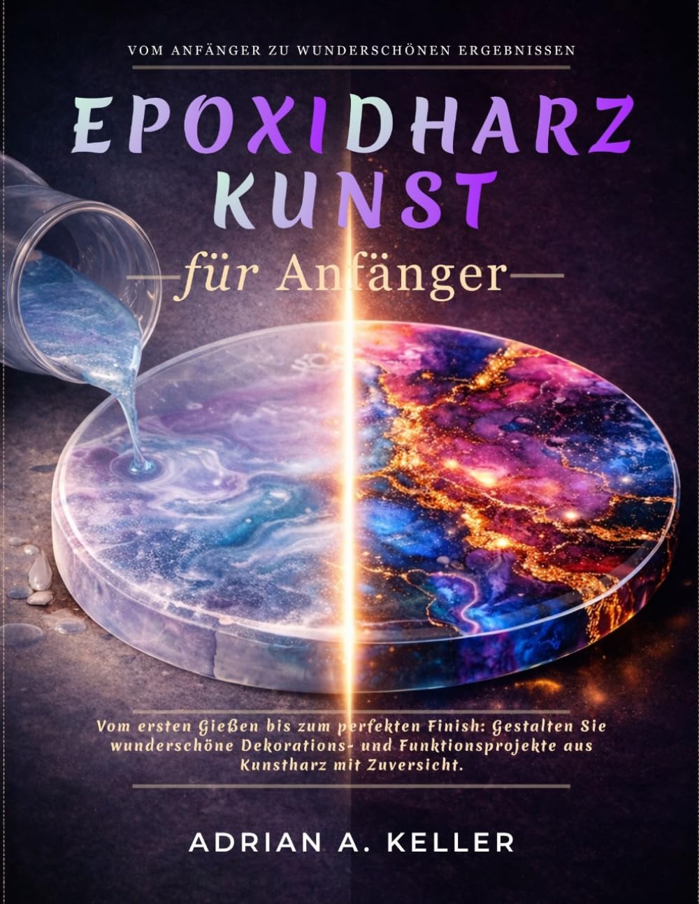 Epoxidharz Kunst für Anfänger: Vom ersten Gießen bis zum perfekten Finish: Gestalten Sie wunderschöne Dekorations- und Funktionsprojekte aus Kunstharz mit Zuversicht