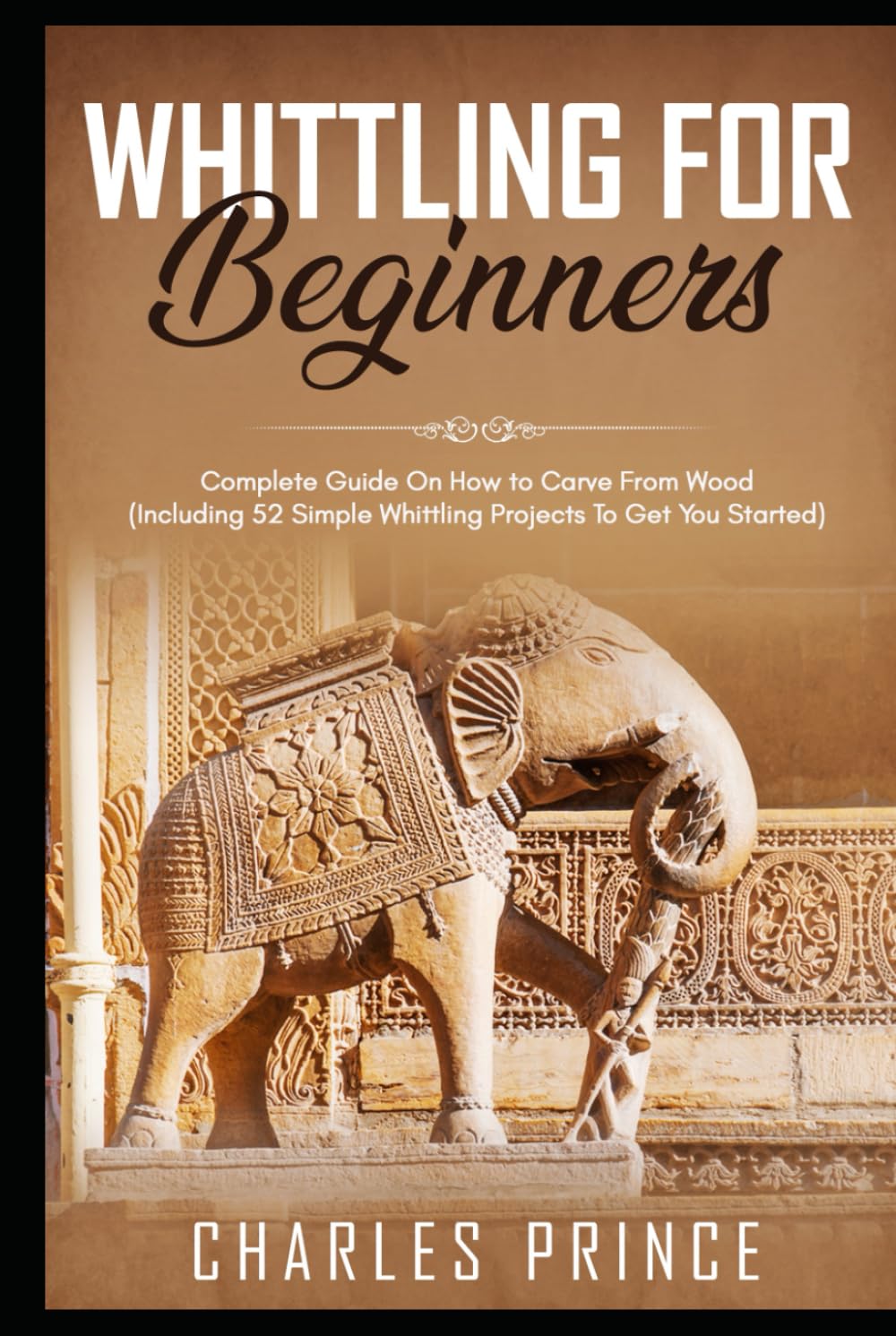 Whittling For Beginners: Complete Guide On How to Carve From Wood (Including 52 Simple Whittling Projects To Get You Started)