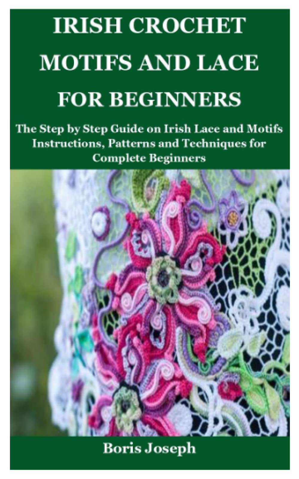 Irish Crochet Motifs and Lace For Beginners: The Step by Step Guide on Irish Lace and Motifs Instructions, Patterns and Techniques for Complete Beginners