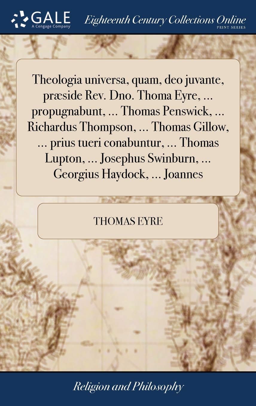 Theologia universa, quam, deo juvante, præside Rev. Dno. Thoma Eyre, ... propugnabunt, ... Thomas Penswick, ... Richardus Thompson, ... Thomas Gillow, ... Swinburn, ... Georgius Haydock, ... Joannes