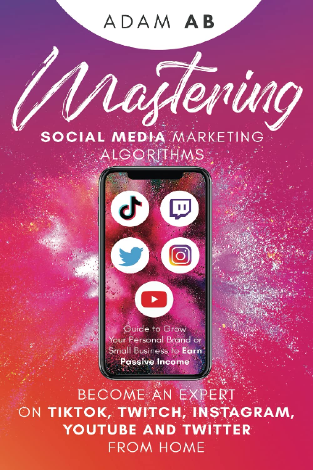 Mastering Social Media Marketing Algorithms: Become an Expert on Tiktok, Twitch, Instagram, YouTube and Twitter from Home: Guide to Grow Your Personal Brand or Small Business to Earn Passive Income