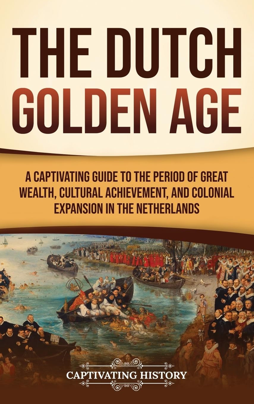 The Dutch Golden Age: A Captivating Guide to the Period of Great Wealth, Cultural Achievement, and Colonial Expansion in the Netherlands