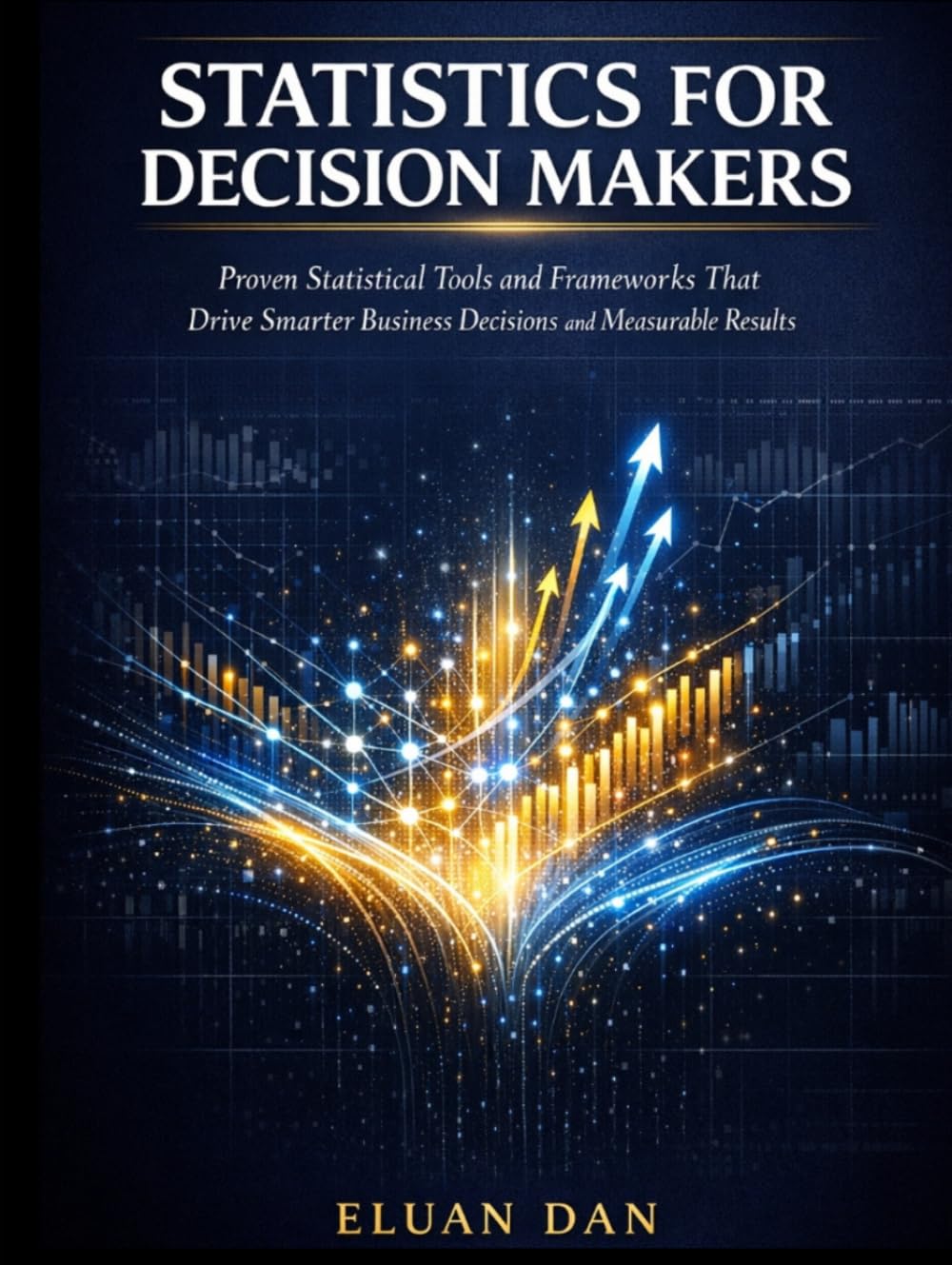 STATISTICS FOR DECISION MAKERS: Proven Statistical Tools and Frameworks That Drive Smarter Business Decisions and Measurable Results