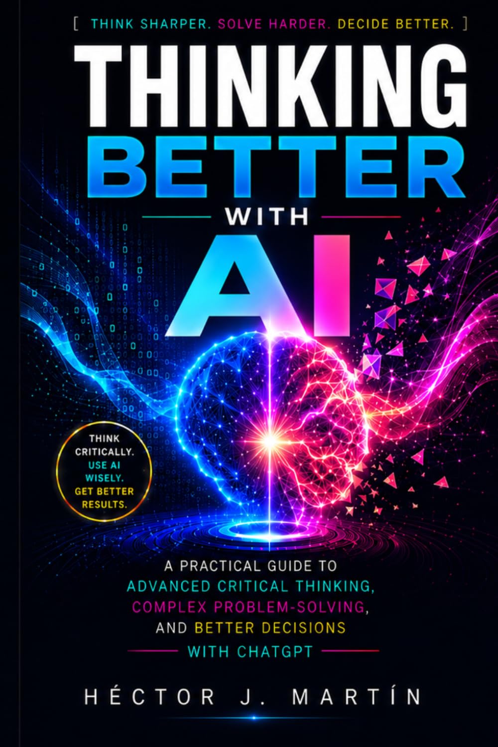 Thinking Better with AI: A Practical Guide to Advanced Critical Thinking, Complex Problem-Solving, and Better Decisions with ChatGPT