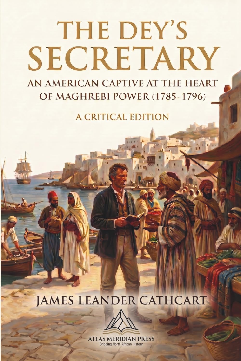 The Dey’s Secretary: An American Captive at the Heart of Maghrebi Power (1785–1796) (Annotated): A Critical Edition, Revised and Introduced by Elias Thorne