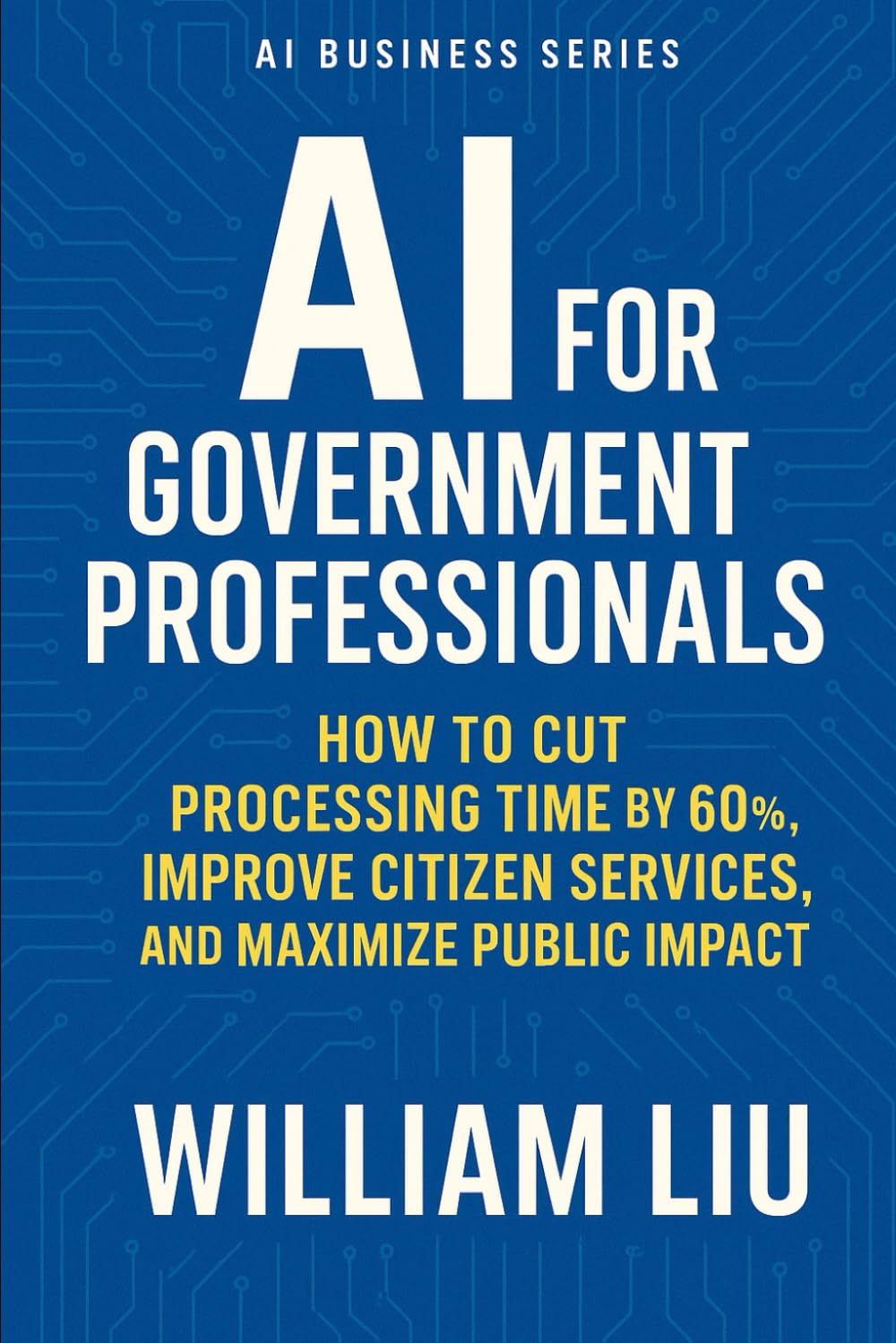 AI for Government Professionals: How to Cut Processing Time by 60%, Improve Citizen Services, and Maximize Public Impact (The AI Business Series)