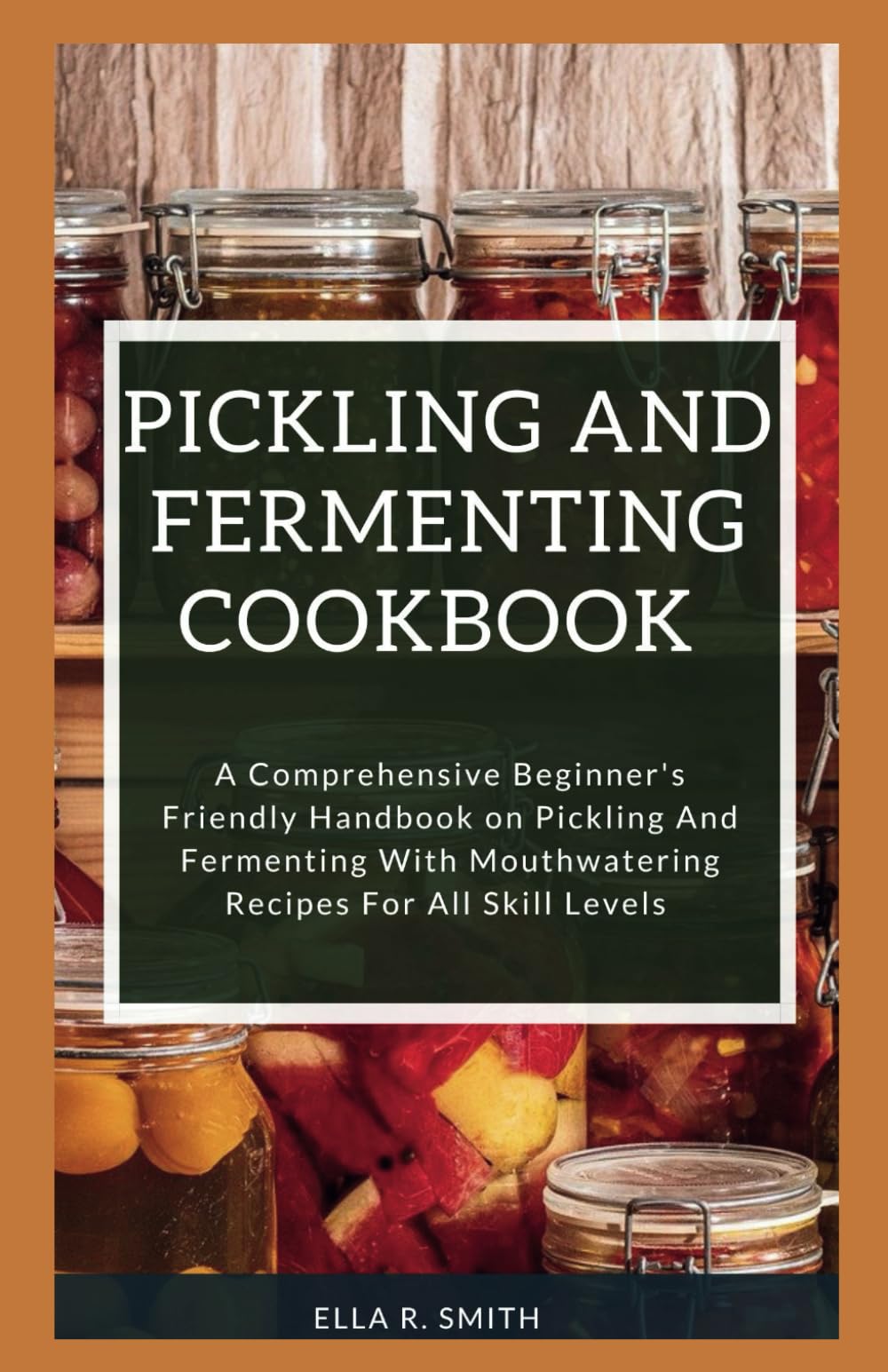 PICKLING AND FERMENTING COOKBOOK: A Comprehensive Beginner's Friendly Handbook On Pickling And Fermenting With Mouthwatering Recipes For All Skill Levels