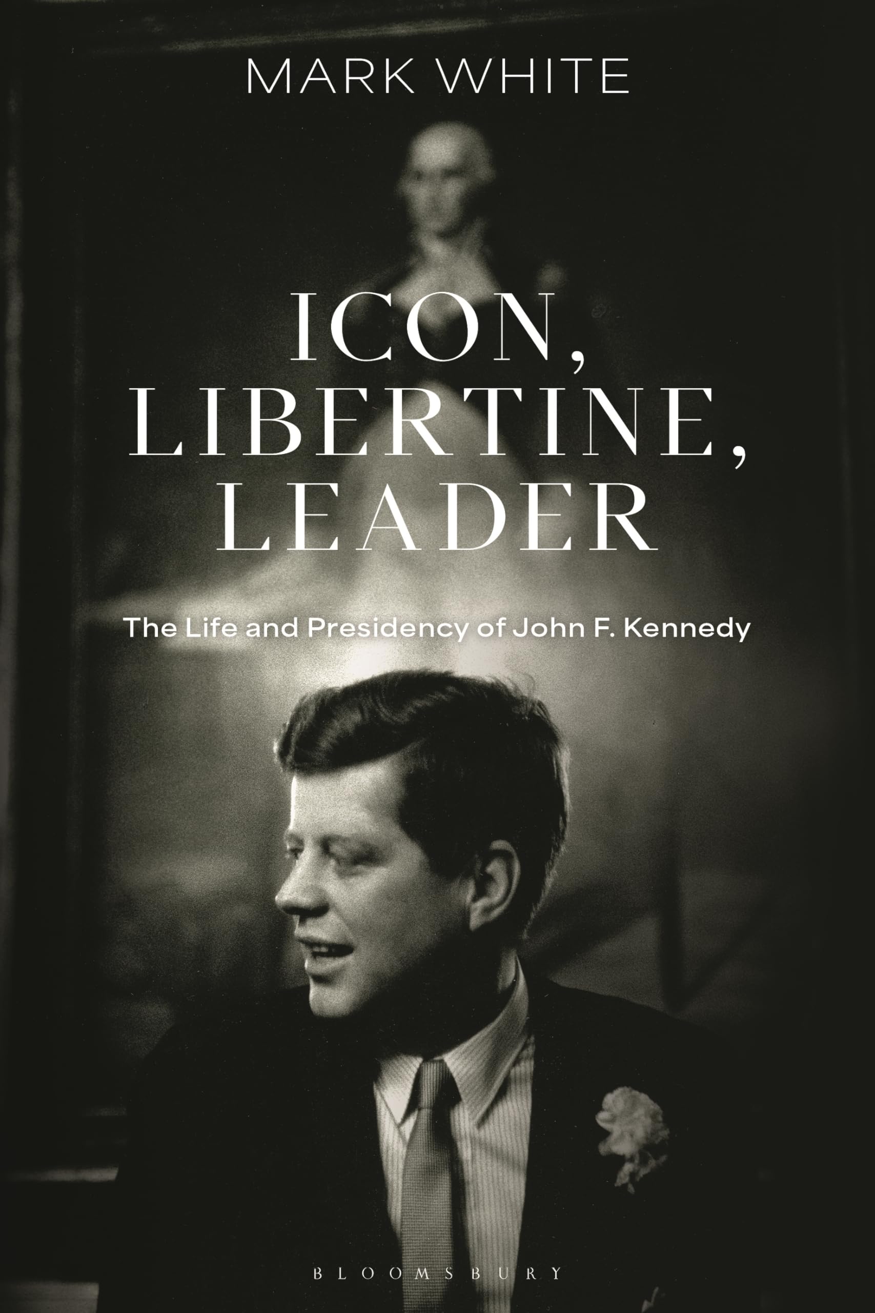 Icon, Libertine, Leader: The Life and Presidency of John F. Kennedy (Bloomsbury Series on the Modern American Presidency)