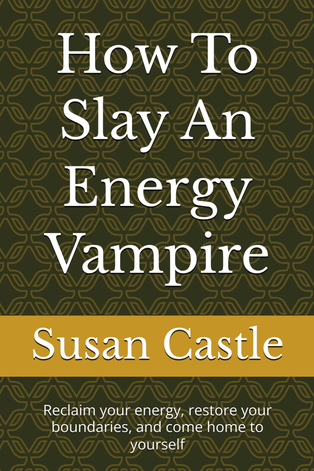 How To Slay An Energy Vampire: Reclaim your energy, restore your boundaries, and come home to yourself (Navigating Energy Vampires)