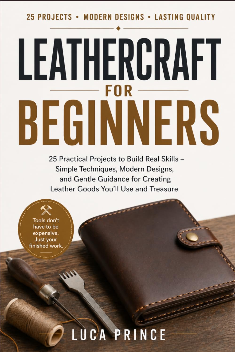 LEATHERCRAFT FOR BEGINNERS: 25 Practical Projects to Build Real Skills – Simple Techniques, Modern Designs, and Gentle Guidance for Creating Leather Goods You'll Use and Treasure