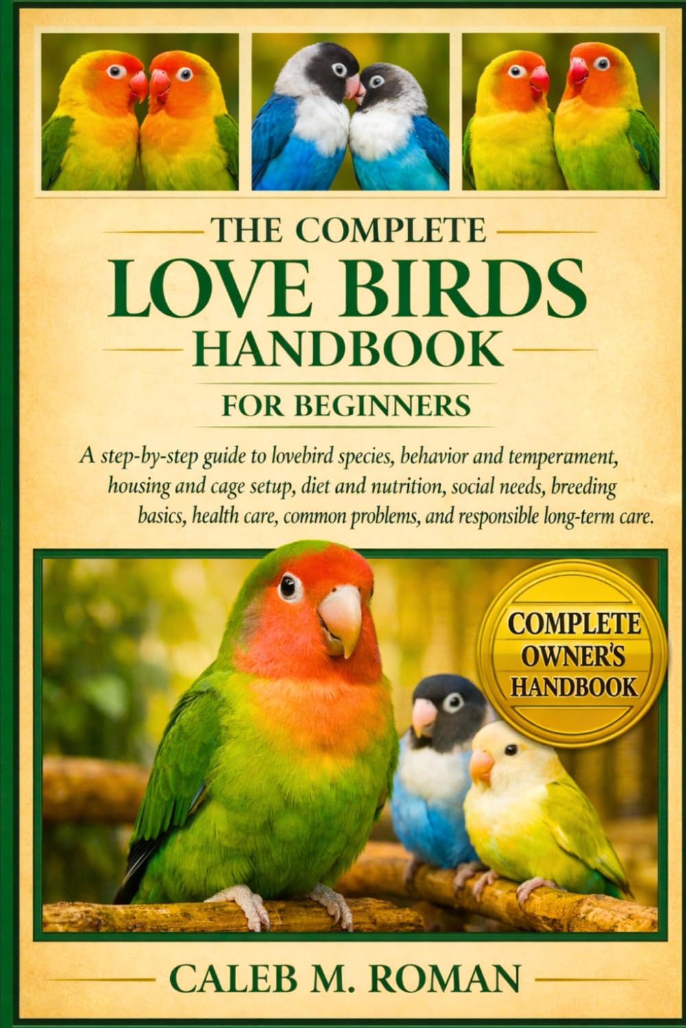 THE COMPLETE LOVE BIRDS HANDBOOK FOR BEGINNERS: A Step-by-Step Guide to Lovebird Species, Behavior and Temperament, Housing and Cage Setup, ... Problems, and Responsible Long-Term Care