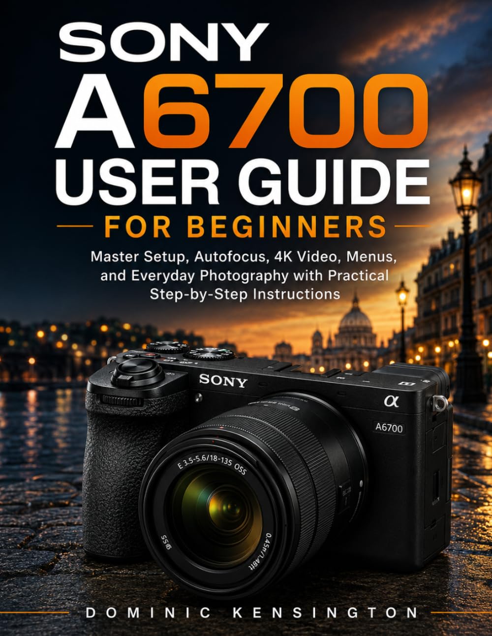 Sony A6700 User Guide for Beginners: Master Setup, Autofocus, 4K Video, Menus, and Everyday Photography with Practical Step-by-Step Instructions