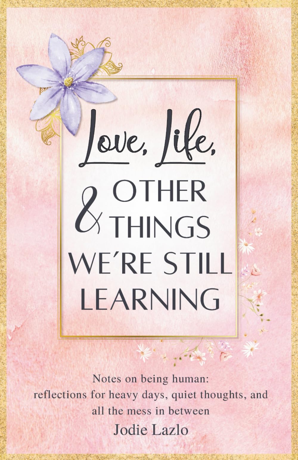 Love, Life, and Other Things We’re Still Learning: Notes on being human - reflections for heavy days, quiet thoughts, and all the mess in between