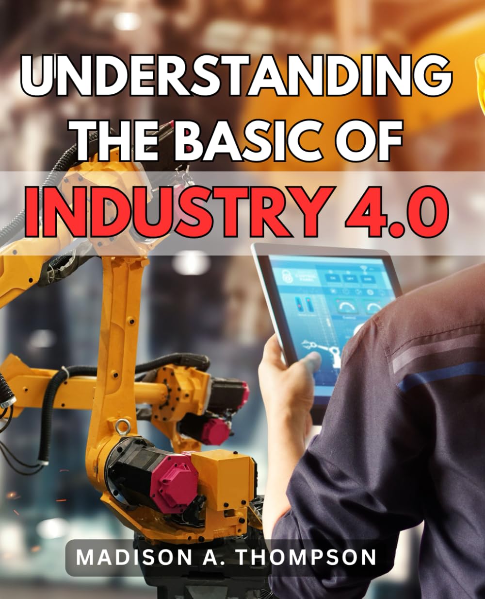 Understanding The Basic Of Industry 4.0: A Comprehensive User Guide | Unlock the Full Potential of the Fourth Industrial Revolution with In-Depth Insights and Practical Advice