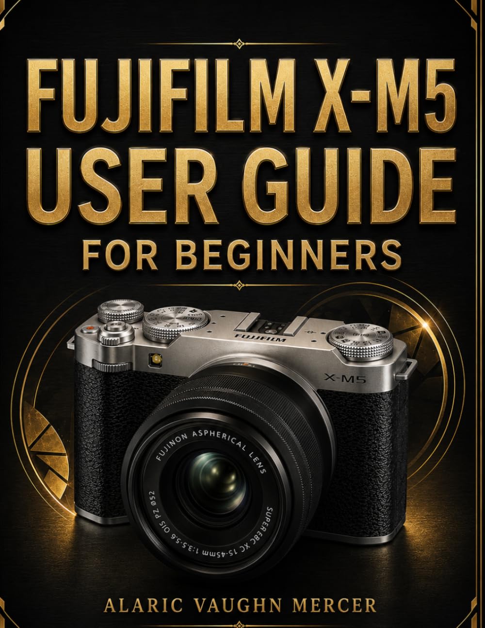 FUJIFILM X-M5 USER GUIDE FOR BEGINNERS: Master Photography, Cinematic Videography, Film Simulations, Autofocus Precision, Creative Controls, and Stunning Image Capture