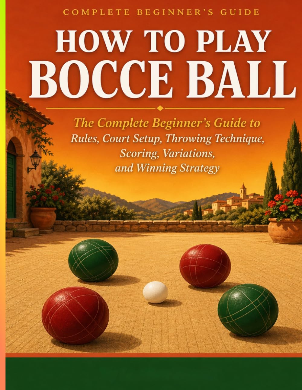 HOW TO PLAY BOCCE BALL: The Complete Beginner’s Guide to Rules, Court Setup, Throwing Technique, Scor ing, Variations, and Winning Strategy