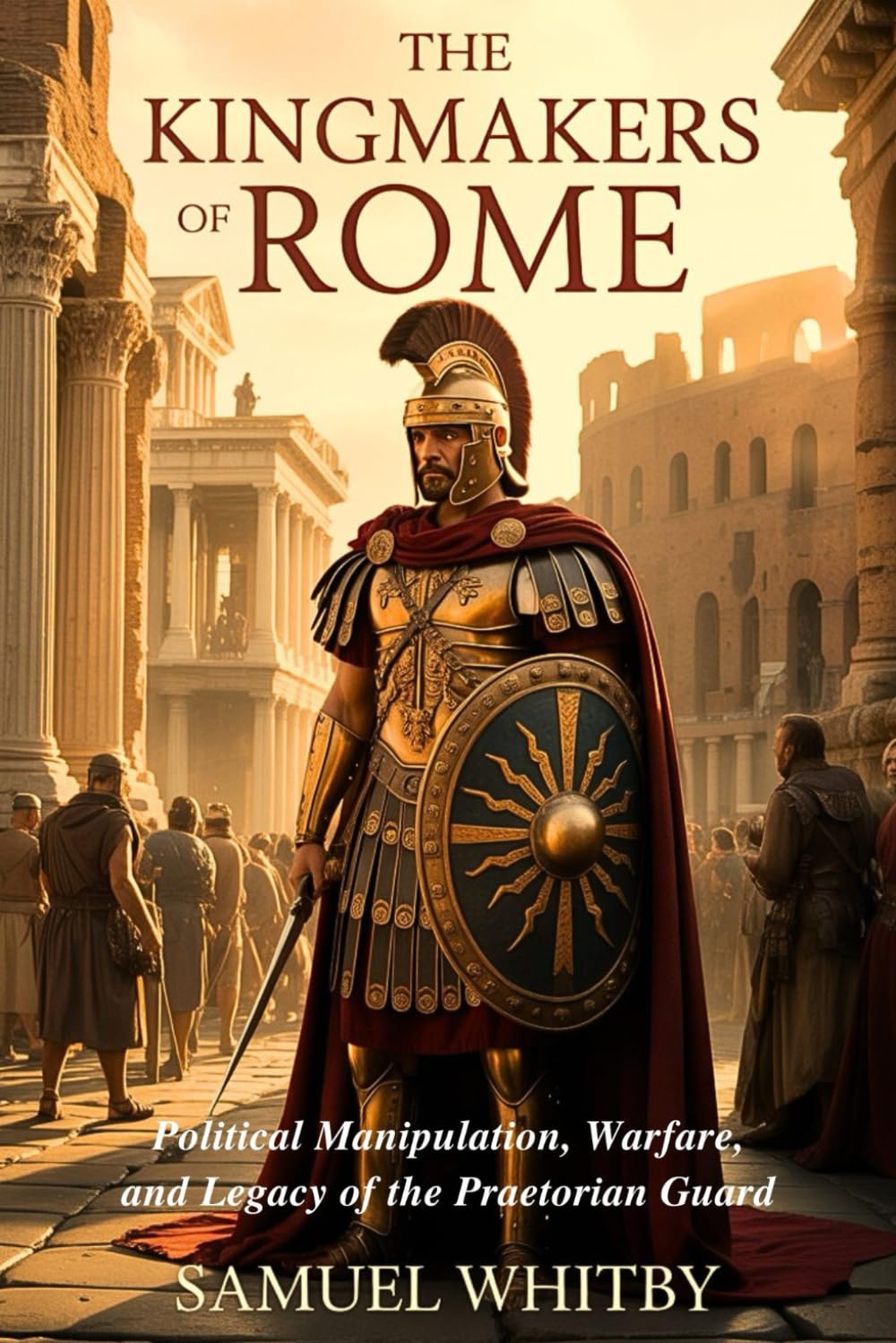 The Kingmakers of Rome: Political Manipulation, Warfare, and Legacy of the Praetorian Guard