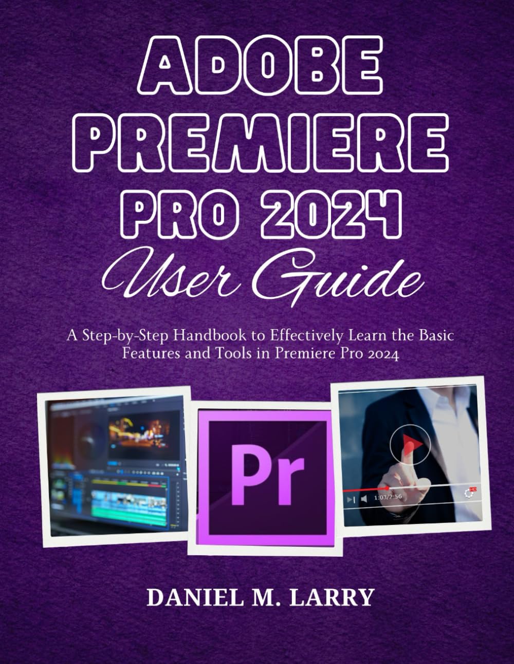 ADOBE PREMIERE PRO 2024 USER GUIDE: A Step-by-Step Handbook to Effectively Learn the Basic Features and Tools in Premiere Pro 2024